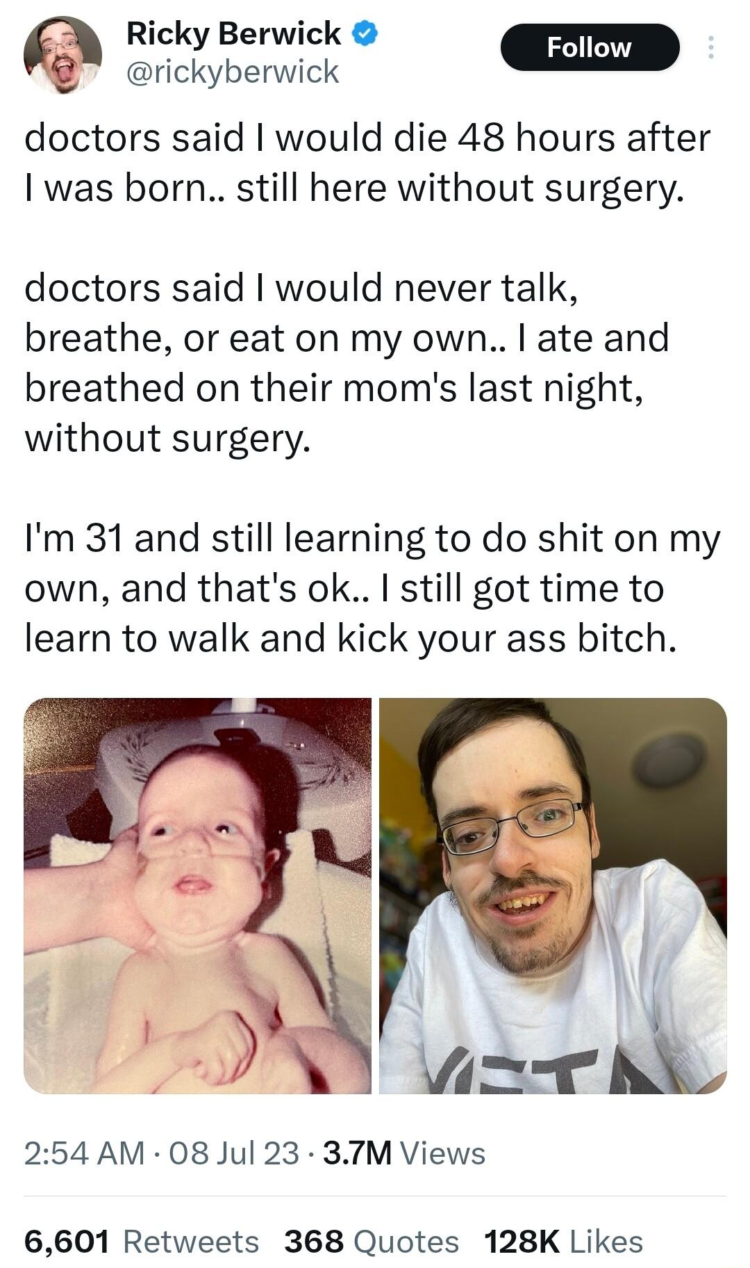 Ricky Berwick rickyberwick W doctors said would die 48 hours after I was born still here without surgery doctors said would never talk breathe or eat on my own ate and breathed on their moms last night without surgery Im 31 and still learning to do shit on my own and thats ok still got time to learn to walk and kick your ass bitch 254 AM 08 Jul 23 37TM Views 6601 Retweets 368 Quotes 128K Likes