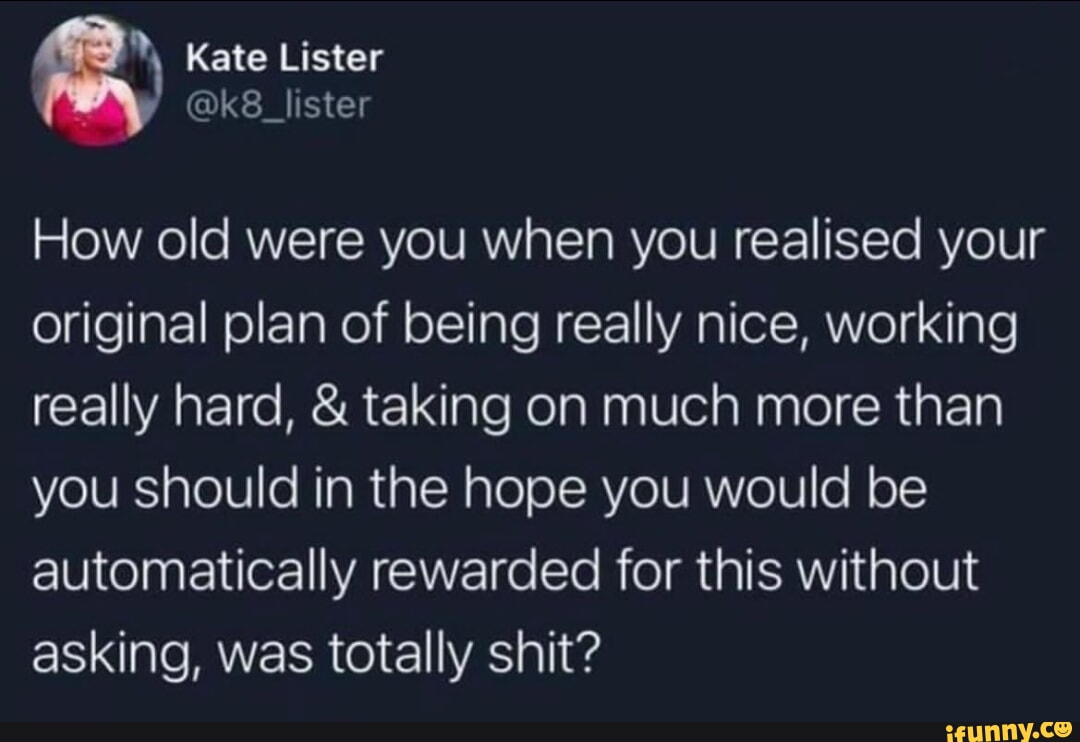 Kate Lister k8_lister How old were you when you realised your original plan of being really nice working CEIVAEIC R E aleRelain Vel e RaE A IVES plolUle RTaRtaTN aleoTRYeVANTeIVe o1 automatically rewarded for this without asking was totally shit e T