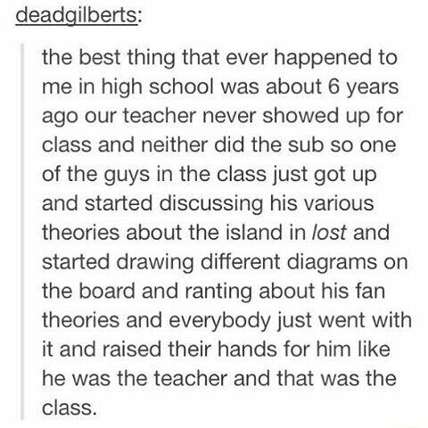 deadgilberts the best thing that ever happened to me in high school was about 6 years ago our teacher never showed up for class and neither did the sub so one of the guys in the class just got up and started discussing his various theories about the island in lost and started drawing different diagrams on the board and ranting about his fan theories and everybody just went with it and raised their