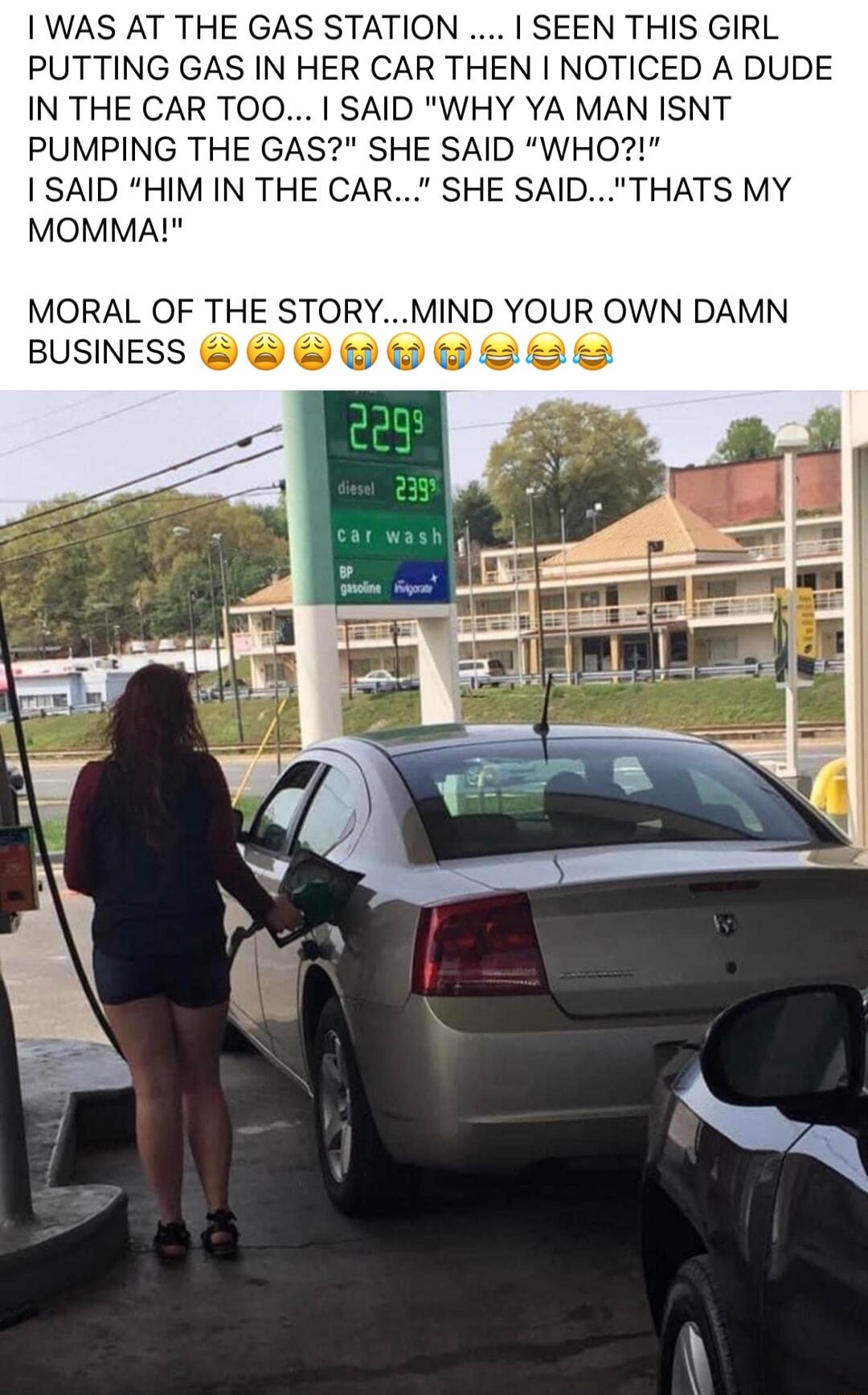 WAS AT THE GAS STATION SEEN THIS GIRL PUTTING GAS IN HER CAR THEN NOTICED A DUDE IN THE CAR TOO SAID WHY YA MAN ISNT PUMPING THE GAS SHE SAID WHO I SAID HIM IN THE CAR SHE SAIDTHATS MY MOMMA MORAL OF THE STORYMIND YOUR OWN DAMN BUSNESS wwoses