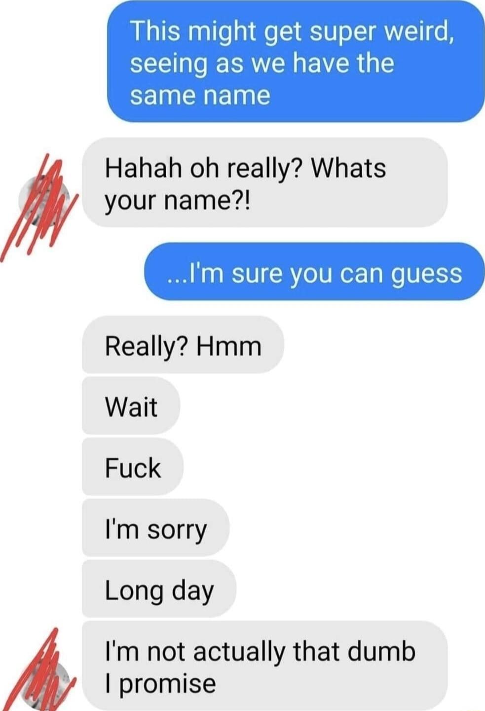 This might get super weird seeing as we have the CEINENELE Hahah oh really Whats your name Im sure you can guess Really Hmm Wait Fuck Im sorry Long day Im not actually that dumb promise