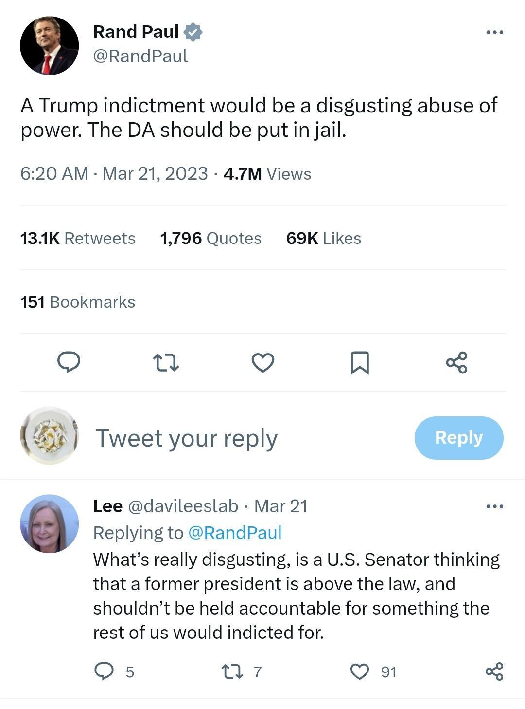 Rand Paul RandPaul ATrump indictment would be a disgusting abuse of power The DA should be put in jail 620 AM Mar 212023 47M Views 134K Retweets 1796 Quotes 69K Likes 151 Bookmarks u o i Tweet your reply m Lee davileeslab Mar 21 Replying to RandPaul Whats really disgusting is a US Senator thinking thata former president is above the law and shouldnt be held accountable for something the rest of us