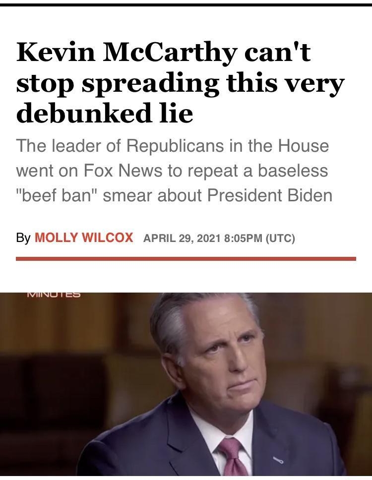 Kevin McCarthy cant stop spreading this very debunked lie The leader of Republicans in the House went on Fox News to repeat a baseless beef ban smear about President Biden By MOLLY Wi X APRIL 29 2021 805PM UTC