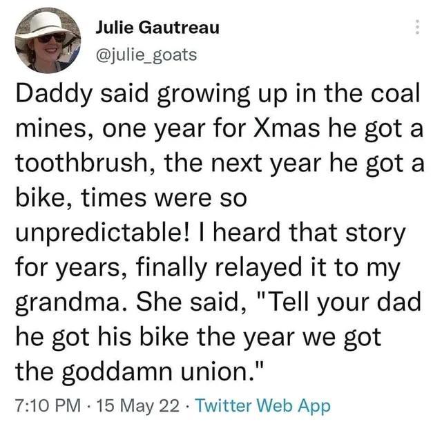 6 Julie Gautreau julie_goats Daddy said growing up in the coal mines one year for Xmas he got a toothbrush the next year he got a bike times were so unpredictable heard that story for years finally relayed it to my grandma She said Tell your dad he got his bike the year we got the goddamn union 710 PM 15 May 22 Twitter Web App