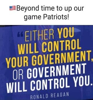 Beyond time to up our game Patriots!
Either you will control your government, or government will control you. Ronald Reagan