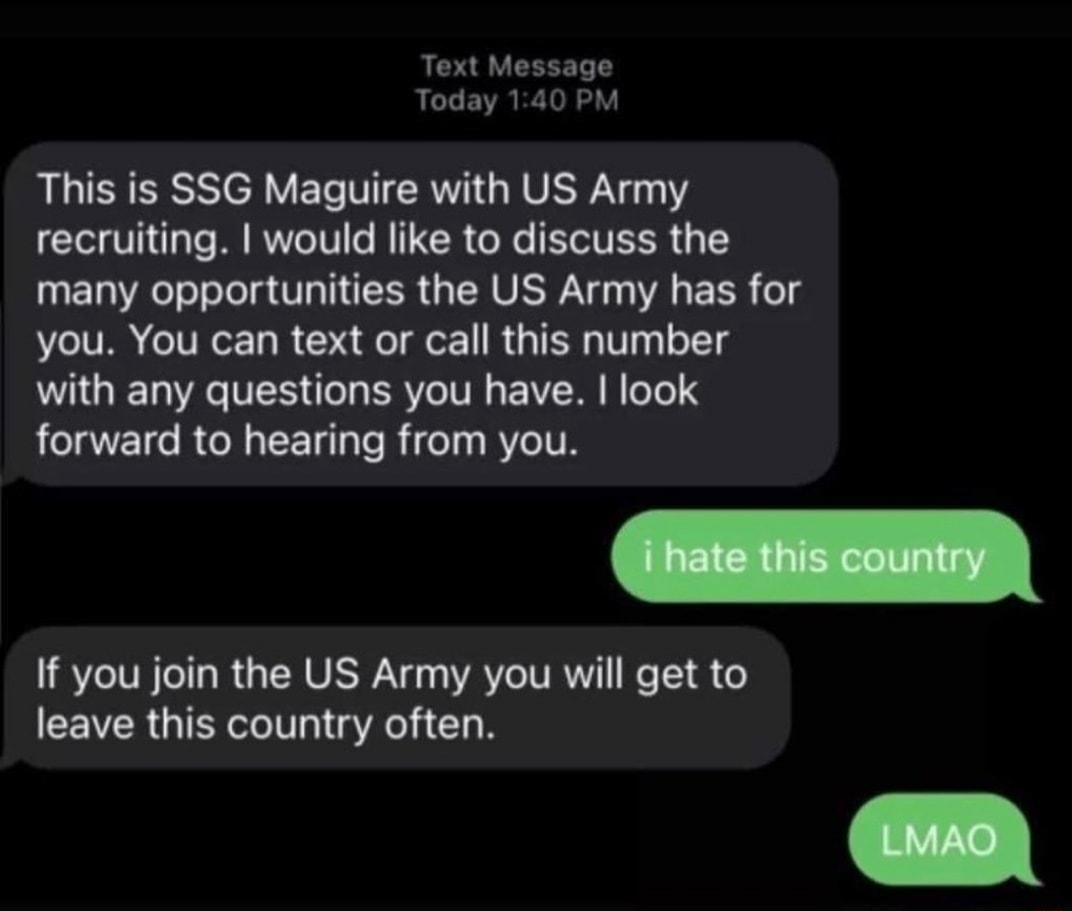 Text Message Today 140 PM This is SSG Maguire with US Army recruiting would like to discuss the many opportunities the US Army has for you You can text or call this number with any questions you have look forward to hearing from you If you join the US Army you will get to leave this country often