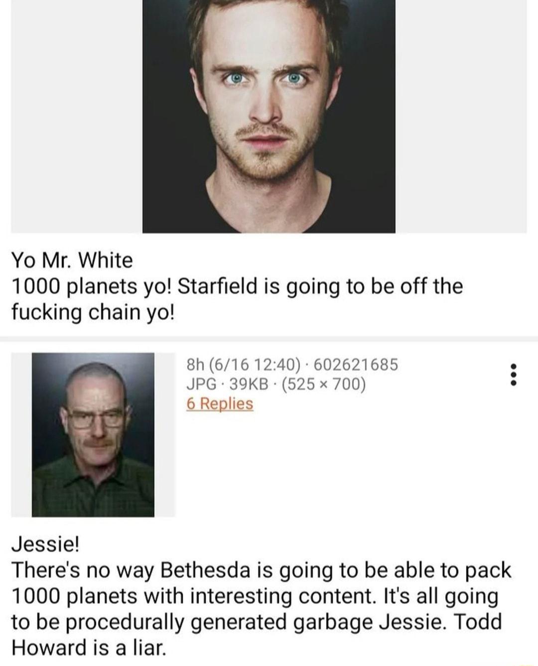 Yo Mr White 1000 planets yo Starfield is going to be off the fucking chain yo 8N 616 1240 602621685 JPG 39KB 525 x 700 6 Replies Jessie Theres no way Bethesda is going to be able to pack 1000 planets with interesting content Its all going to be procedurally generated garbage Jessie Todd Howard is a liar