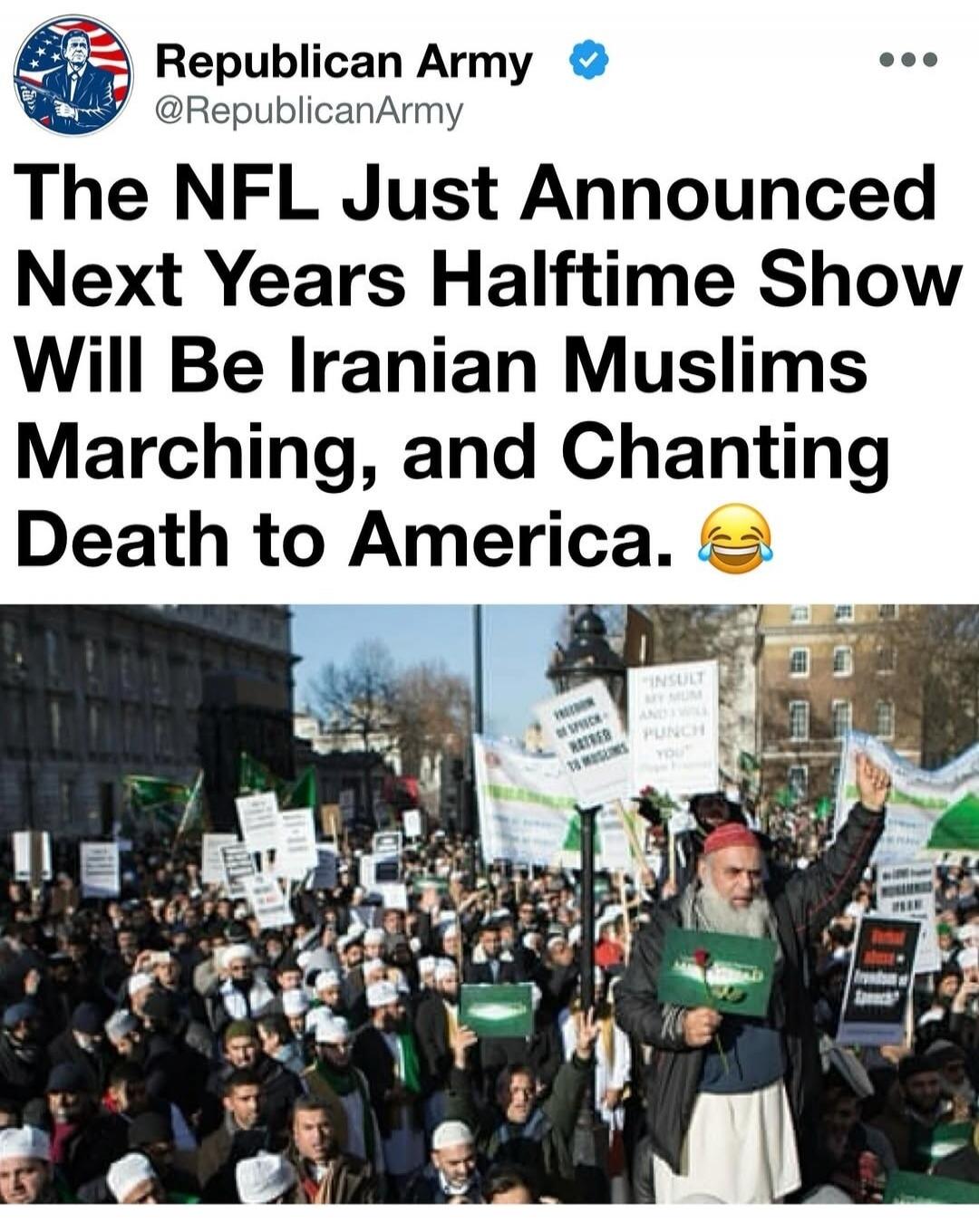 Republican Army @RepublicanArmy The NFL Just Announced Next Years Halftime Show Will Be Iranian Muslims Marching, and Chanting Death to America. 😂 Signs in the crowd read: 'FREEDOM OF SPEECH = HATRED TO MUSLIMS', 'INSULT MY MUM AND I WILL PUNCH YOU'.