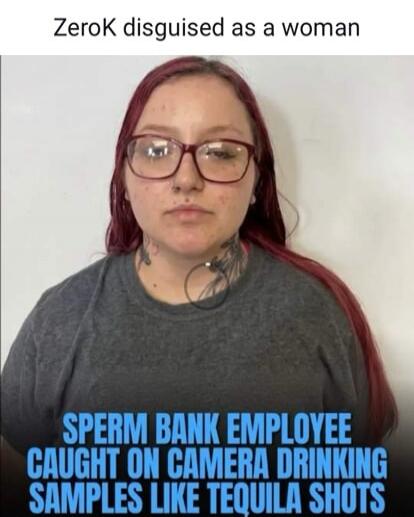 ZeroK disguised as a woman SPERM BANK EMPLOYEE CAUGHT ON CAMERA DRINKING SAMPLES LIKE TEQUILA SHOTS