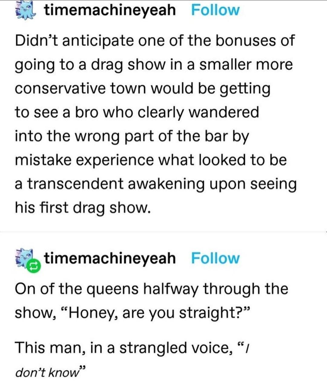 i timemachineyeah Follow Didnt anticipate one of the bonuses of going to a drag show in a smaller more conservative town would be getting to see a bro who clearly wandered into the wrong part of the bar by mistake experience what looked to be a transcendent awakening upon seeing his first drag show timemachineyeah Follow On of the queens halfway through the show Honey are you straight This man in 