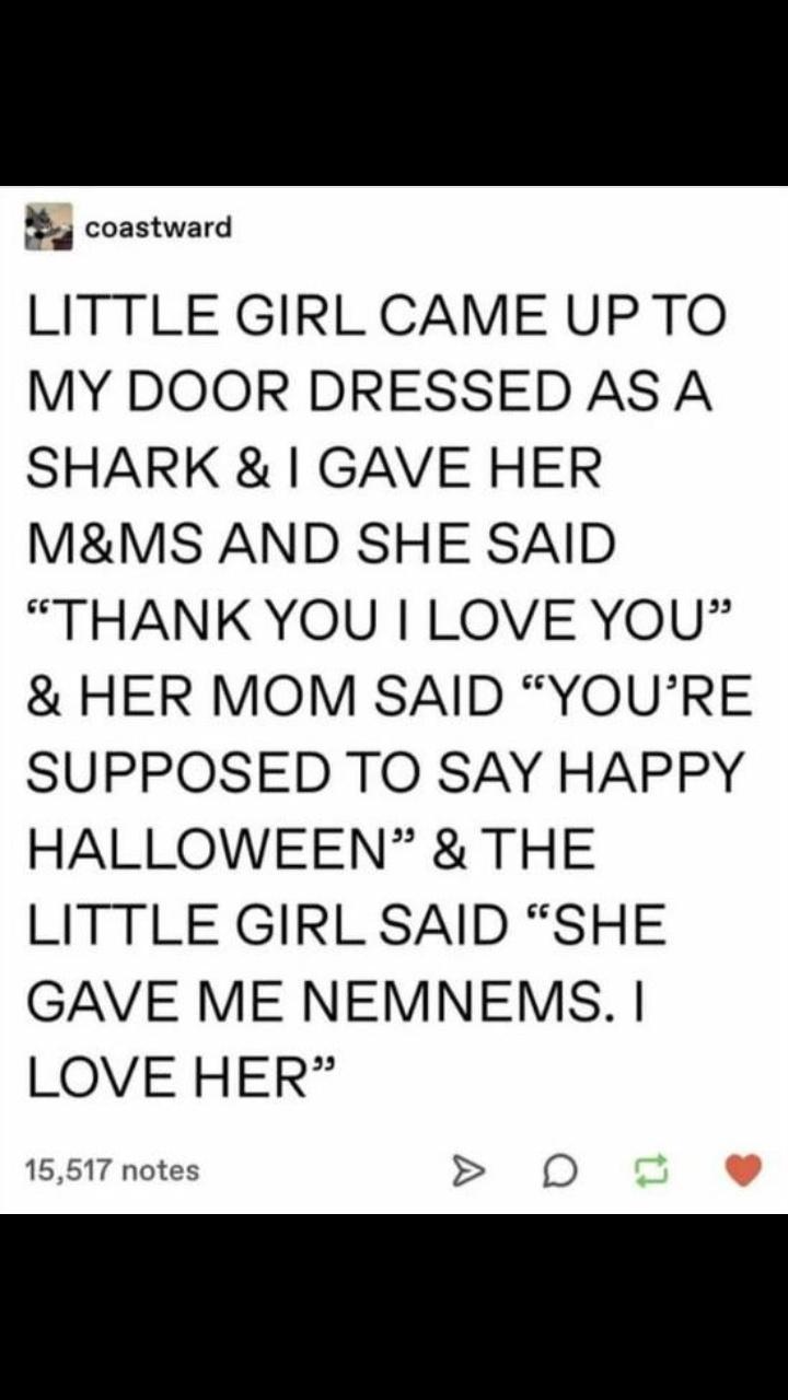 coastward LITTLE GIRL CAME UPTO MY DOOR DRESSED AS A SHARK GAVE HER MMS AND SHE SAID THANKYOU LOVE YOU HER MOM SAID YOURE SUPPOSED TO SAY HAPPY HALLOWEEN THE LITTLE GIRL SAID SHE GAVE ME NEMNEMS LOVE HER 15517 notes 0D