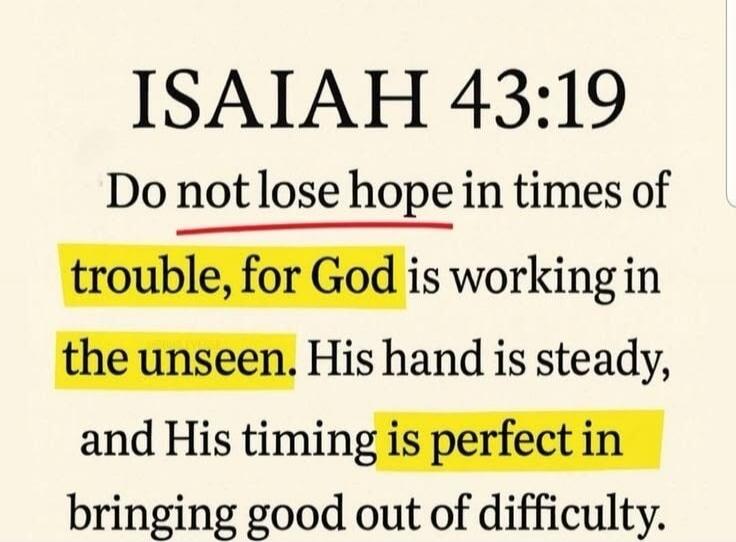ISAIAH 43:19 Do not lose hope in times of trouble, for God is working in the unseen. His hand is steady, and His timing is perfect in bringing good out of difficulty.