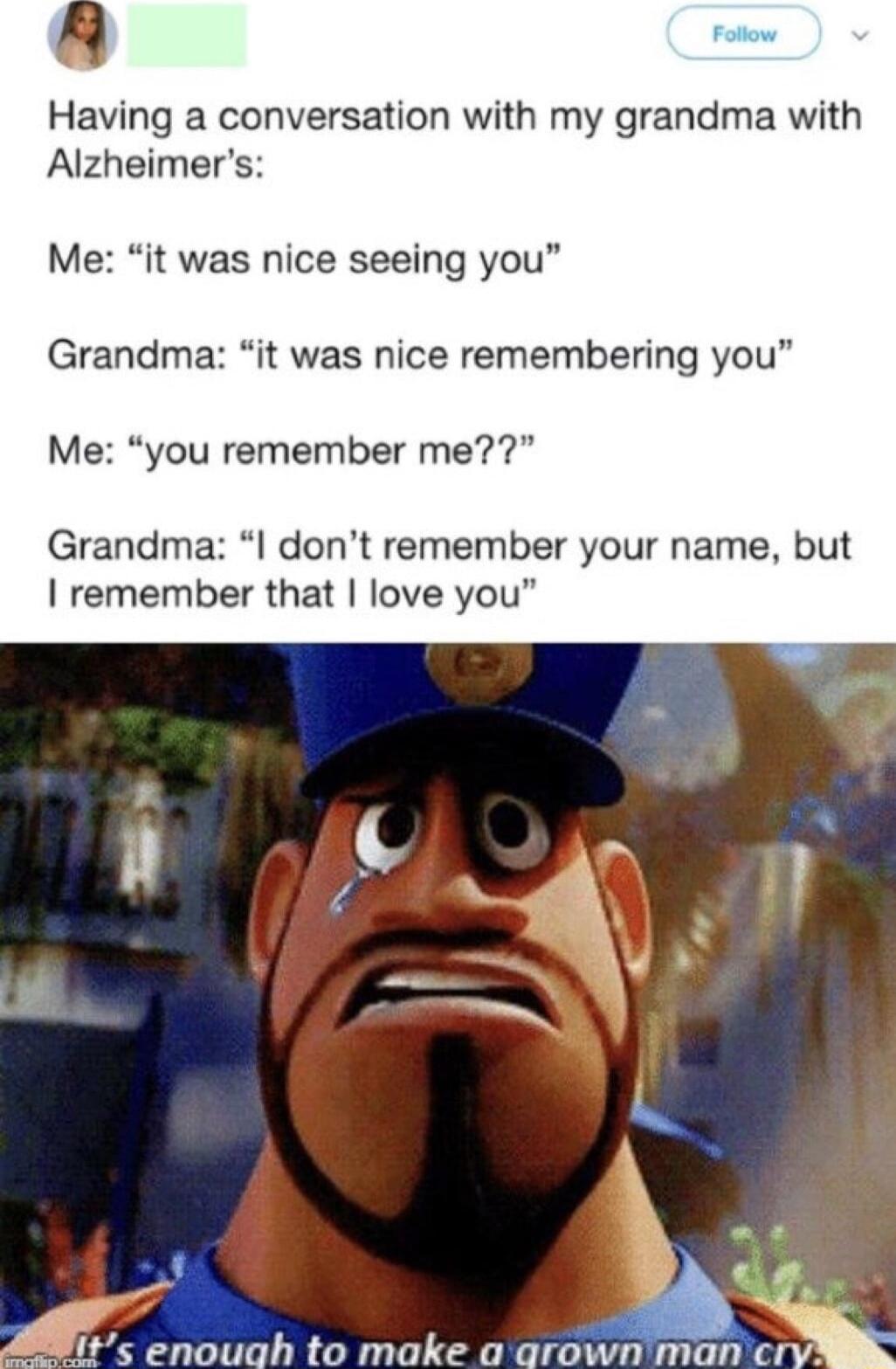 Having a conversation with my grandma with Alzheimers Me it was nice seeing you Grandma it was nice remembering you Me you remember me Grandma I dont remember your name but remember that love you