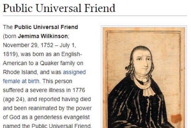 Public Universal Friend The Public Universal Friend born Jemima Wilkinson November 29 1752 July 1 1819 was born as an English American to a Quaker family on Rhode Island and was assigned female at birth This person suffered a severe iliness in 1776 age 24 and reported having died and been reanimated by the power of God as a genderless evangelist named the Public Universal Friend