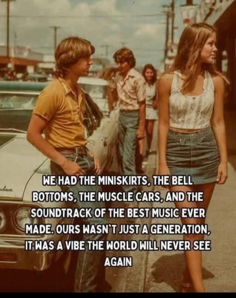 WE HAD THE MINISKIRTS, THE BELL BOTTOMS, THE MUSCLE CARS, AND THE SOUNDTRACK OF THE BEST MUSIC EVER MADE. OURS WASN'T JUST A GENERATION, IT WAS A VIBE THE WORLD WILL NEVER SEE AGAIN