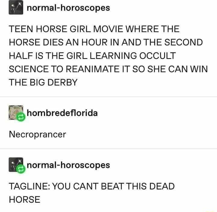 normal horoscopes TEEN HORSE GIRL MOVIE WHERE THE HORSE DIES AN HOUR IN AND THE SECOND HALF IS THE GIRL LEARNING OCCULT SCIENCE TO REANIMATE IT SO SHE CAN WIN THE BIG DERBY hombredeorida Necroprancer norma horoscopes TAGLINE YOU CANT BEAT THIS DEAD HORSE