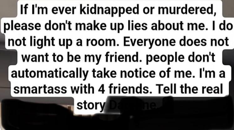 If I'm ever kidnapped or murdered, please don't make up lies about me. I do not light up a room. Everyone does not want to be my friend. people don't automatically take notice of me. I'm a smartass with 4 friends. Tell the real story