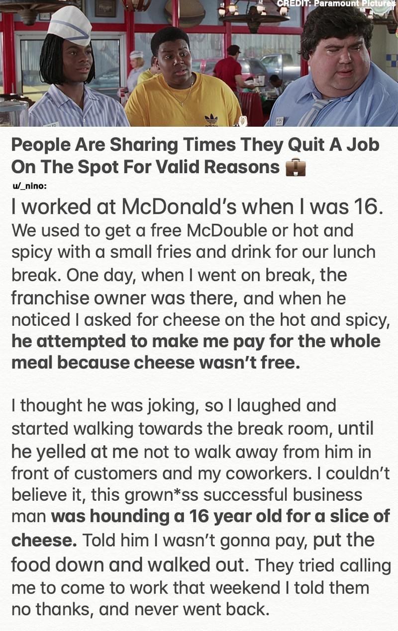 People Are Sharing Times They Quit A Job On The Spot For Valid Reasons i w_nino worked at McDonalds when was 16 We used to get a free McDouble or hot and spicy with a small fries and drink for our lunch break One day when went on break the franchise owner was there and when he noticed asked for cheese on the hot and spicy he attempted to make me pay for the whole meal because cheese wasnt free tho