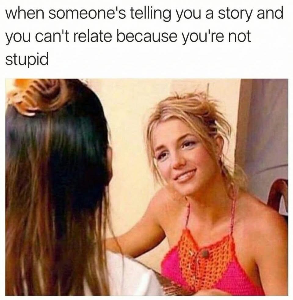 when someone's telling you a story and you can't relate because you're not stupid
