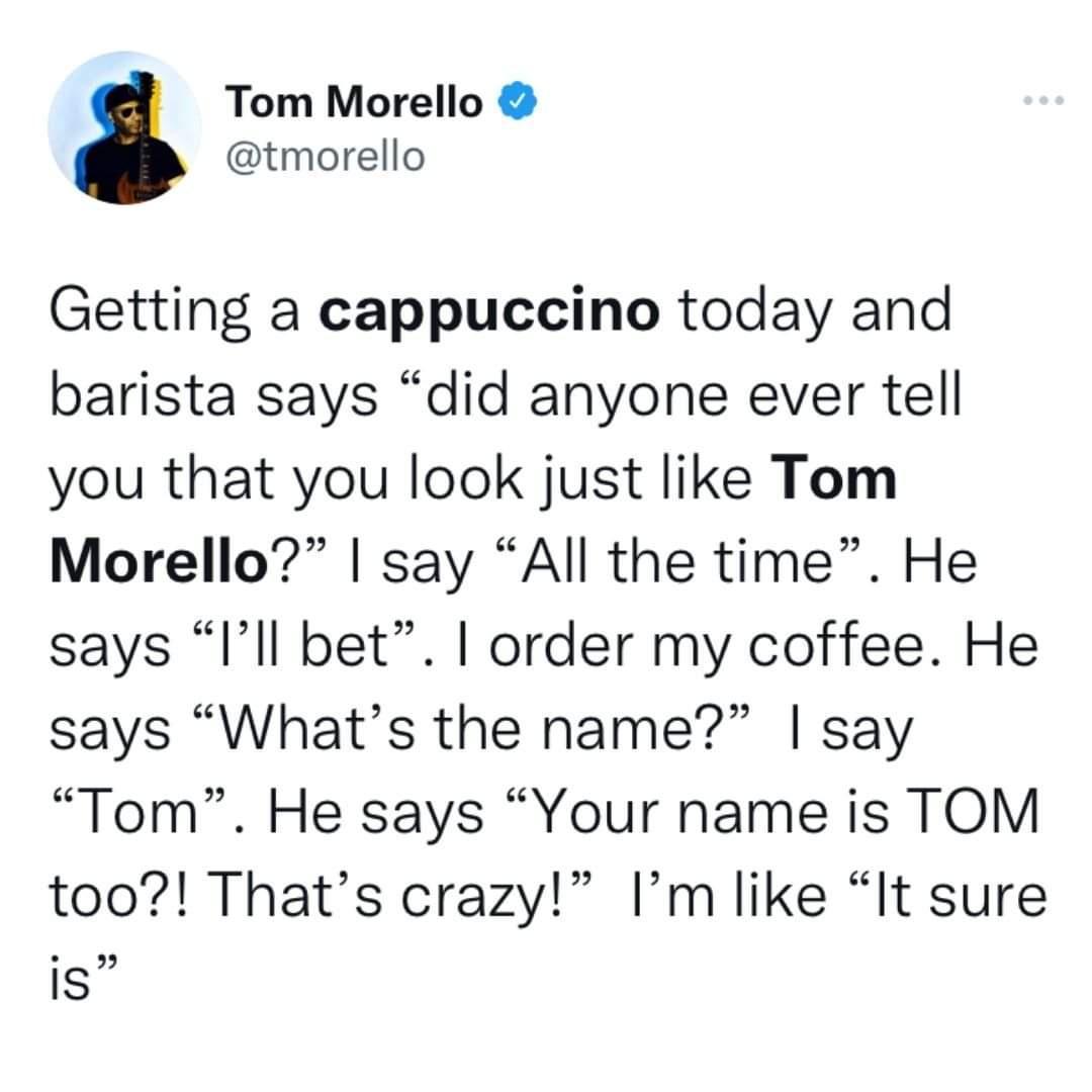 Tom Morello tmorello Getting a cappuccino today and barista says did anyone ever tell you that you look just like Tom Morello say All the time He says Ill bet order my coffee He says Whats the name say Tom He says Your name is TOM too Thats crazy Im like It sure IS