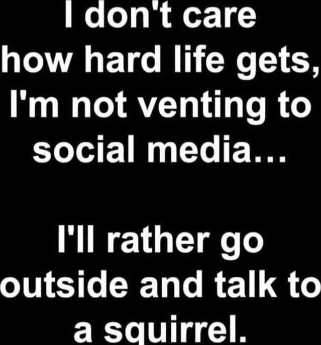 I don't care how hard life gets, I'm not venting to social media... I'll rather go outside and talk to a squirrel.