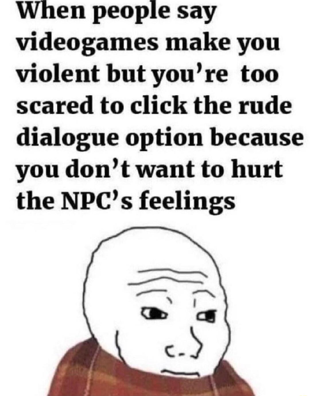 When people say videogames make you violent but youre too scared to click the rude dialogue option because you dont want to hurt the NPCs feelings