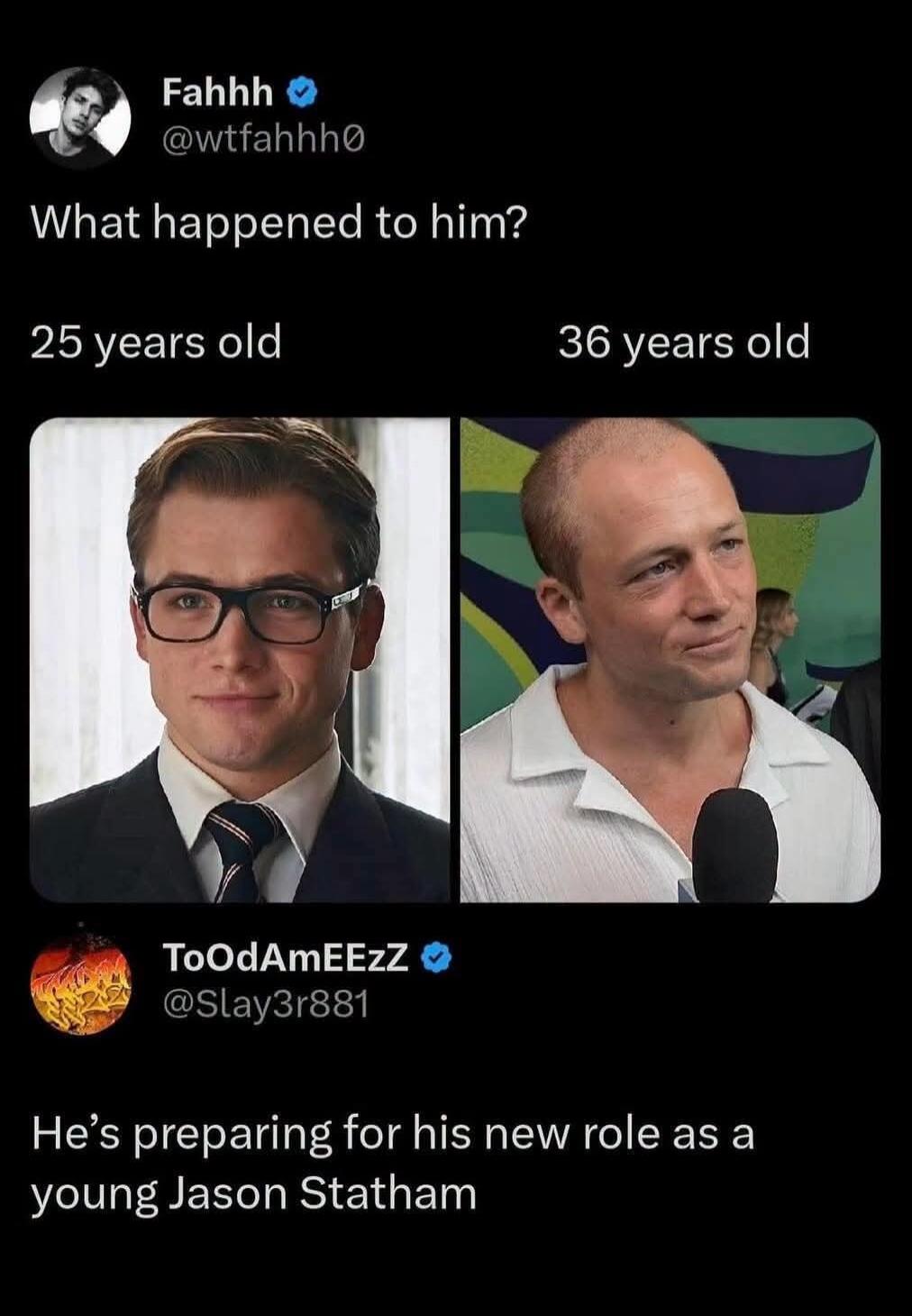 Fahhh @wtfahhh0 What happened to him? 25 years old 36 years old ToOdAmEEzZ @Slay3r881 He's preparing for his new role as a young Jason Statham