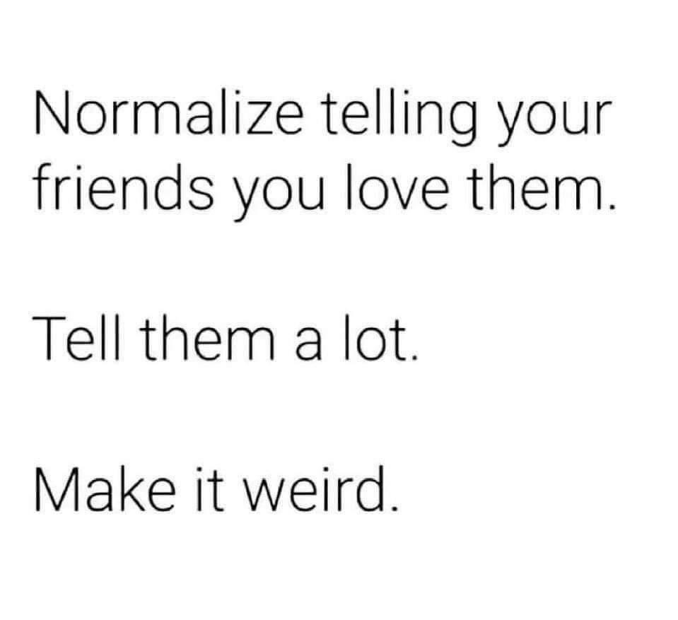 Normalize telling your friends you love them Tell them a lot Make it weird