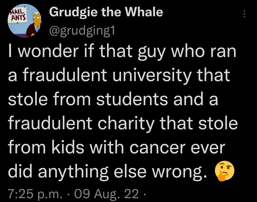 W Grudgie the Whale grudgingl wonder if that guy who ran a fraudulent university that stole from students and a fraudulent charity that stole from kids with cancer ever did anything else wrong 725 pm 09 Aug 22