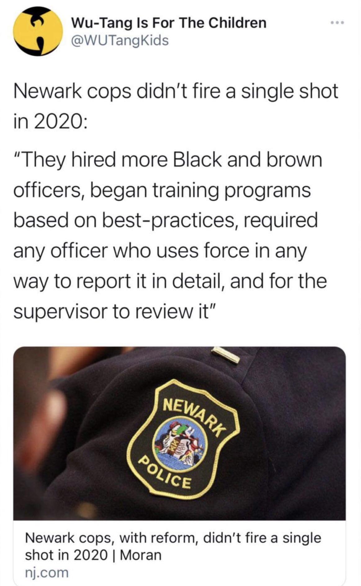 8 Wu Tang Is For The Children WUTangKids Newark cops didnt fire a single shot in 2020 They hired more Black and brown officers began training programs based on best practices required any officer who uses force in any way to report it in detail and for the supervisor to review it Newark cops with reform didnt fire a single shot in 2020 Moran njcom