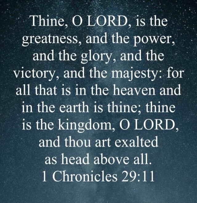 Thine, O LORD, is the greatness, and the power, and the glory, and the victory, and the majesty: for all that is in the heaven and in the earth is thine: thine is the kingdom, O LORD, and thou art exalted as head above all. 1 Chronicles 29:11
