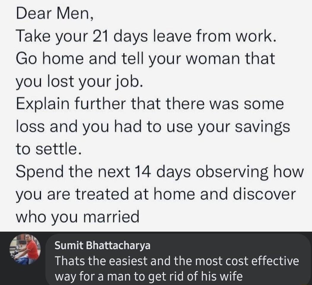 Dear Men Take your 21 days leave from work Go home and tell your woman that you lost your job Explain further that there was some loss and you had to use your savings to settle Spend the next 14 days observing how you are treated at home and discover who you married Sumit Bhattacharya Thats the easiest and the most cost effective way for a man to get rid of his wife