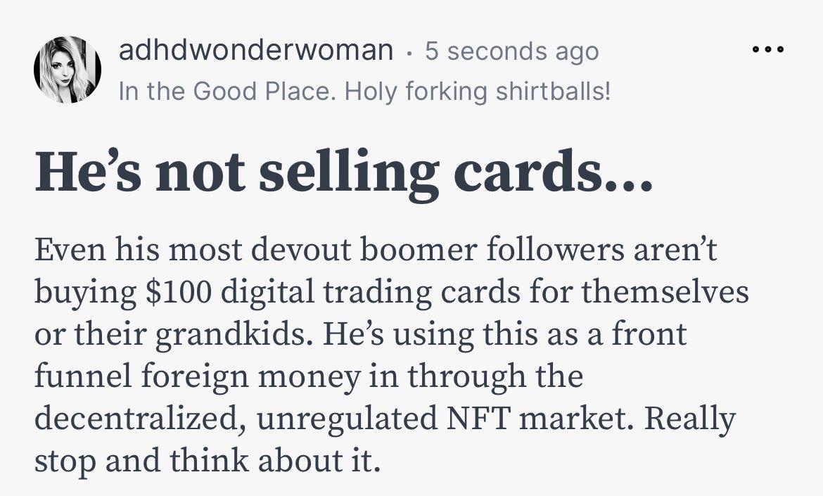 adhdwonderwoman 5 seconds ago n Y In the Good Place Holy forking shirtballs Hes not selling cards Even his most devout boomer followers arent buying 100 digital trading cards for themselves or their grandkids Hes using this as a front funnel foreign money in through the decentralized unregulated NFT market Really stop and think about it