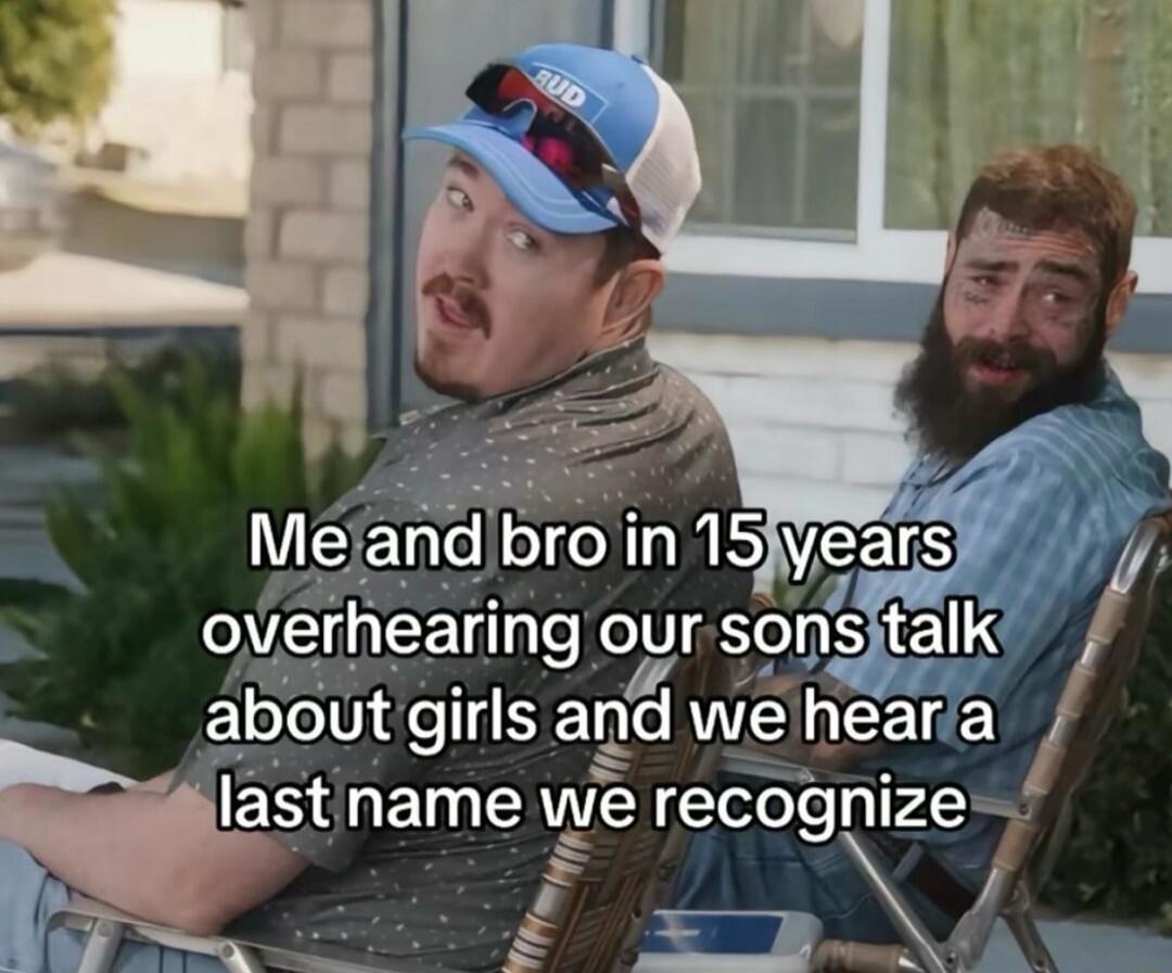 Me and bro in 15 years overhearing our sons talk about girls and we hear a last name we recognize