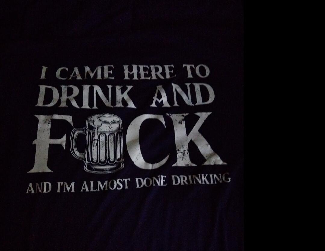 I CAME HERE TO DRINK AND FUCK AND I'M ALMOST DONE DRINKING