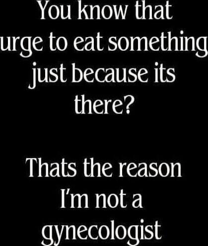 You know that urge to eat something just because its there? Thats the reason I'm not a gynecologist