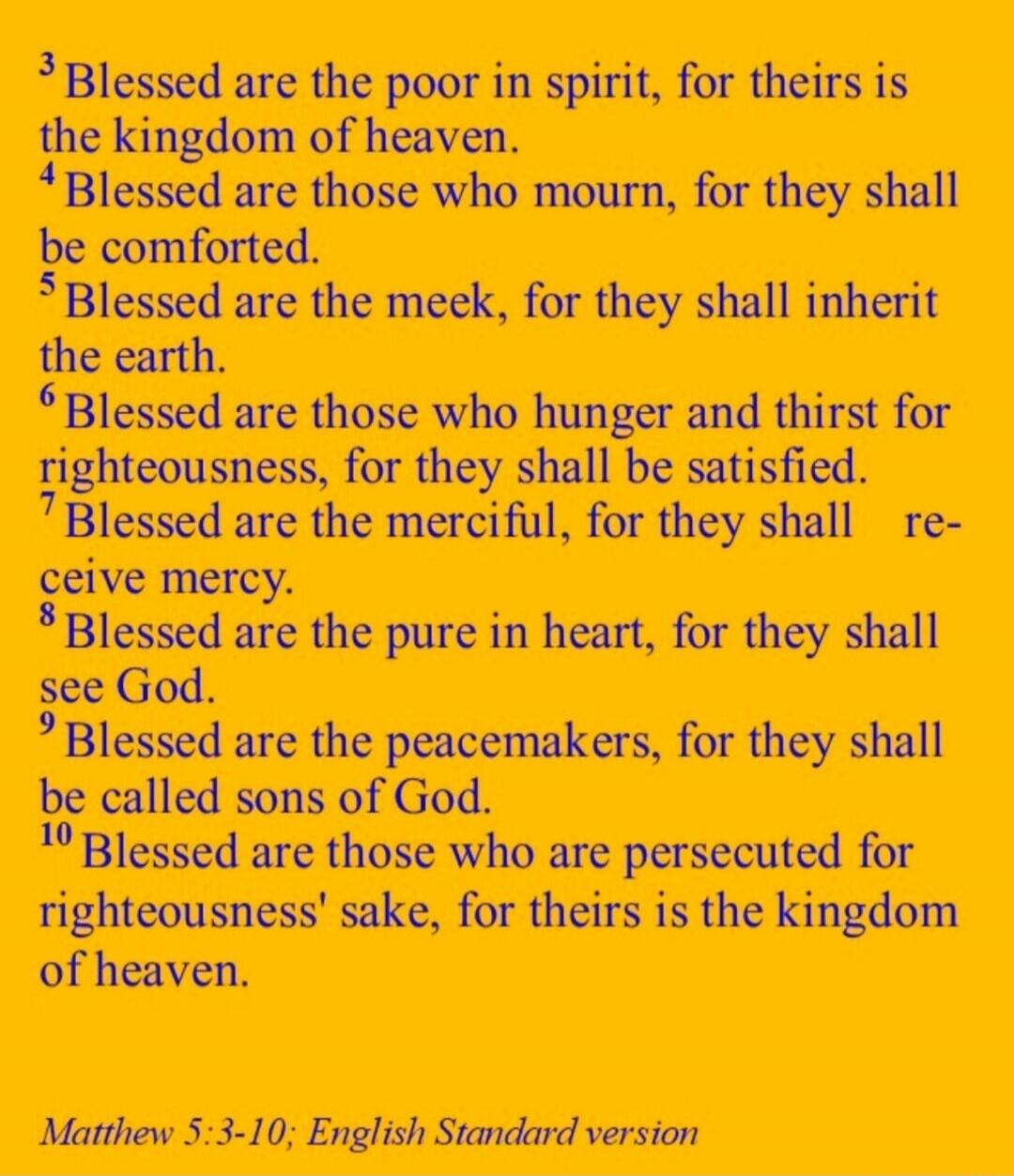 Blessed are the poor in spirit, for theirs is the kingdom of heaven. Blessed are those who mourn, for they shall be comforted. Blessed are the meek, for they shall inherit the earth. Blessed are those who hunger and thirst for righteousness, for they shall be satisfied. Blessed are the merciful, for they shall receive mercy. Blessed are the pure in