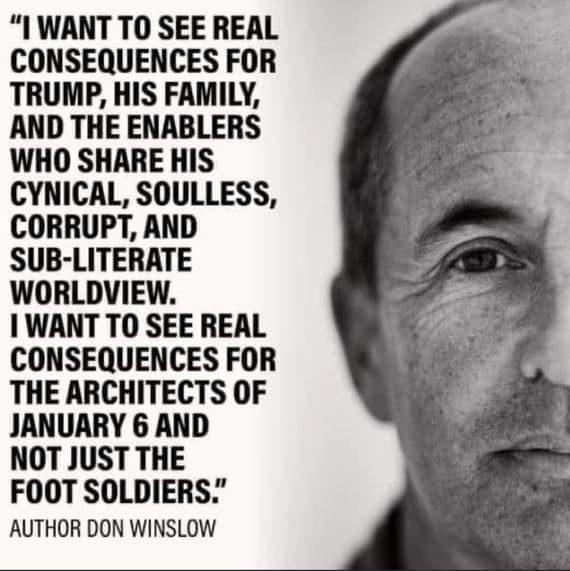 I WANT TO SEE REAL CONSEQUENCES FOR TRUMP HIS FAMILY AND THE ENABLERS WHO SHARE HIS CYNICAL SOULLESS CORRUPT AND SUB LITERATE WORLDVIEW 1 WANT TO SEE REAL CONSEQUENCES FOR THE ARCHITECTS OF JANUARY 6 AND NOT JUST THE FOOT SOLDIERS AUTHOR DON WINSLOW