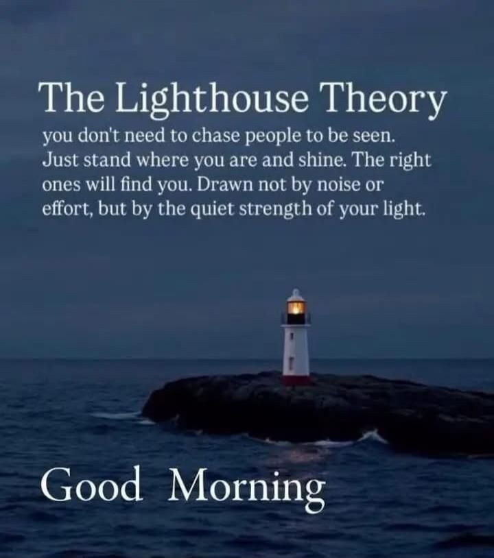 The Lighthouse Theory you don't need to chase people to be seen. Just stand where you are and shine. The right ones will find you. Drawn not by noise or effort, but by the quiet strength of your light. Good Morning