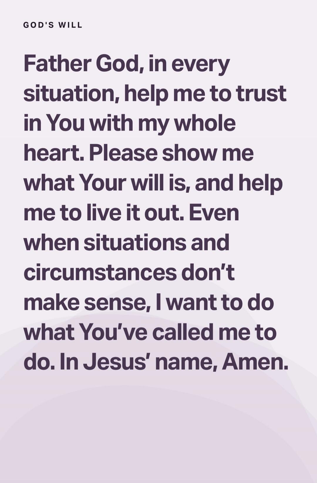 GOD'S WILL

Father God, in every situation, help me to trust in You with my whole heart. Please show me what Your will is, and help me to live it out. Even when situations and circumstances don’t make sense, I want to do what You’ve called me to do. In Jesus’ name, Amen.