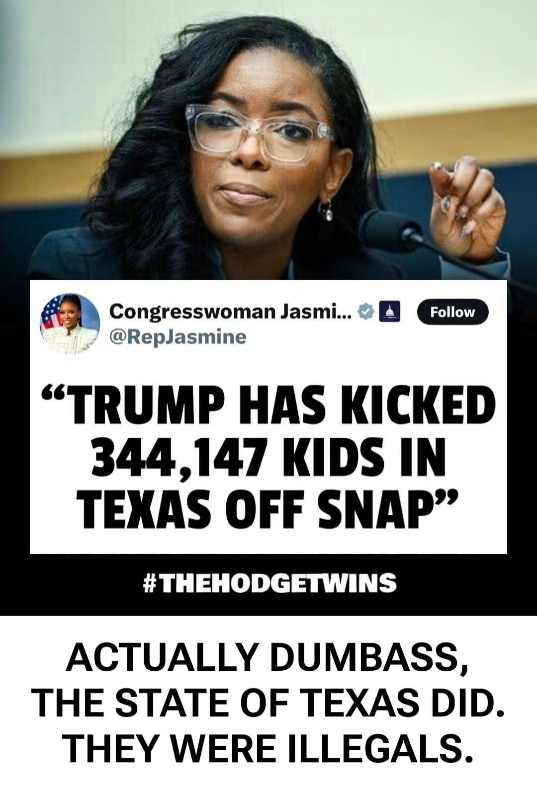 Congresswoman Jasmi... @RepJasmine Follow. TRUMP HAS KICKED 344,147 KIDS IN TEXAS OFF SNAP. #THEHODGETWINS. ACTUALLY DUMBASS, THE STATE OF TEXAS DID. THEY WERE ILLEGALS.