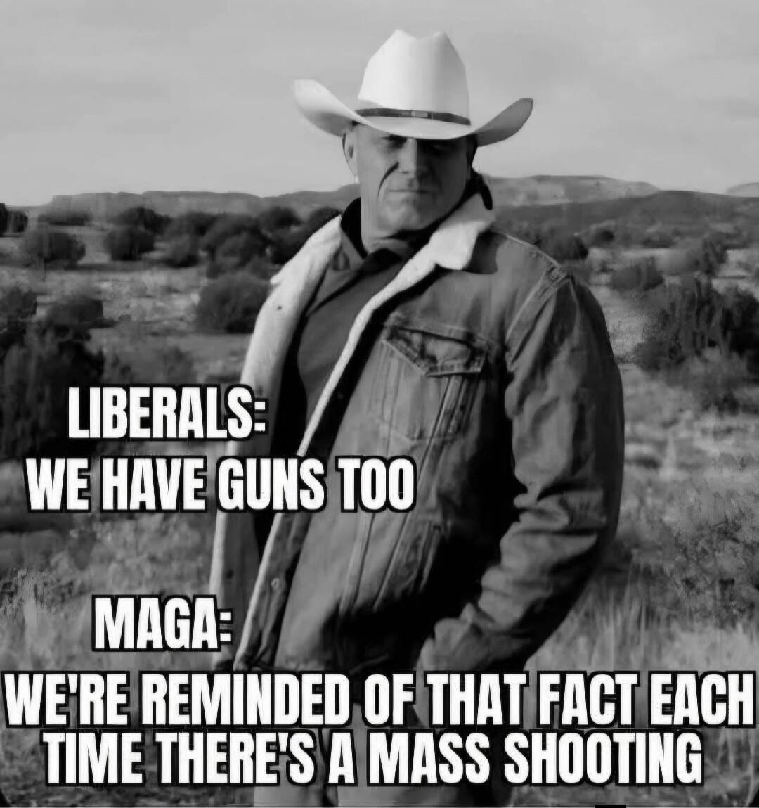 LIBERALS: WE HAVE GUNS TOO
MAGA: WE'RE REMINDED OF THAT FACT EACH TIME THERE'S A MASS SHOOTING