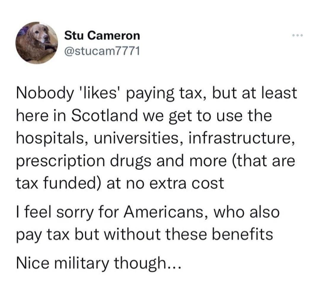 Stu Cameron stucam7771 Nobody likes paying tax but at least here in Scotland we get to use the hospitals universities infrastructure prescription drugs and more that are tax funded at no extra cost feel sorry for Americans who also pay tax but without these benefits Nice military though
