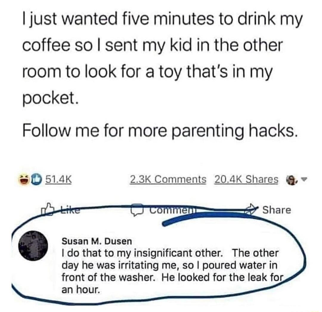 just wanted five minutes to drink my coffee so sent my kid in the other room to look for a toy thats in my pocket Follow me for more parenting hacks 0 514K 23K Comments 204K Shares v Susan M Dusen 1do that to my insignificant other The other day he was irfitating me 50 poured water in front of the washer He looked for the leak fos