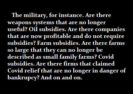 The military for instance Are there weapons systems that are no longer useful Oil subsidies Are there companies that are now profitable and do not require subsidies Farm subsidies Are there farms so large that they can no longer be described as small family farms Covid subsidies Are there firms that claimed Covid relief that are no longer in danger of bankrupcy And on and on