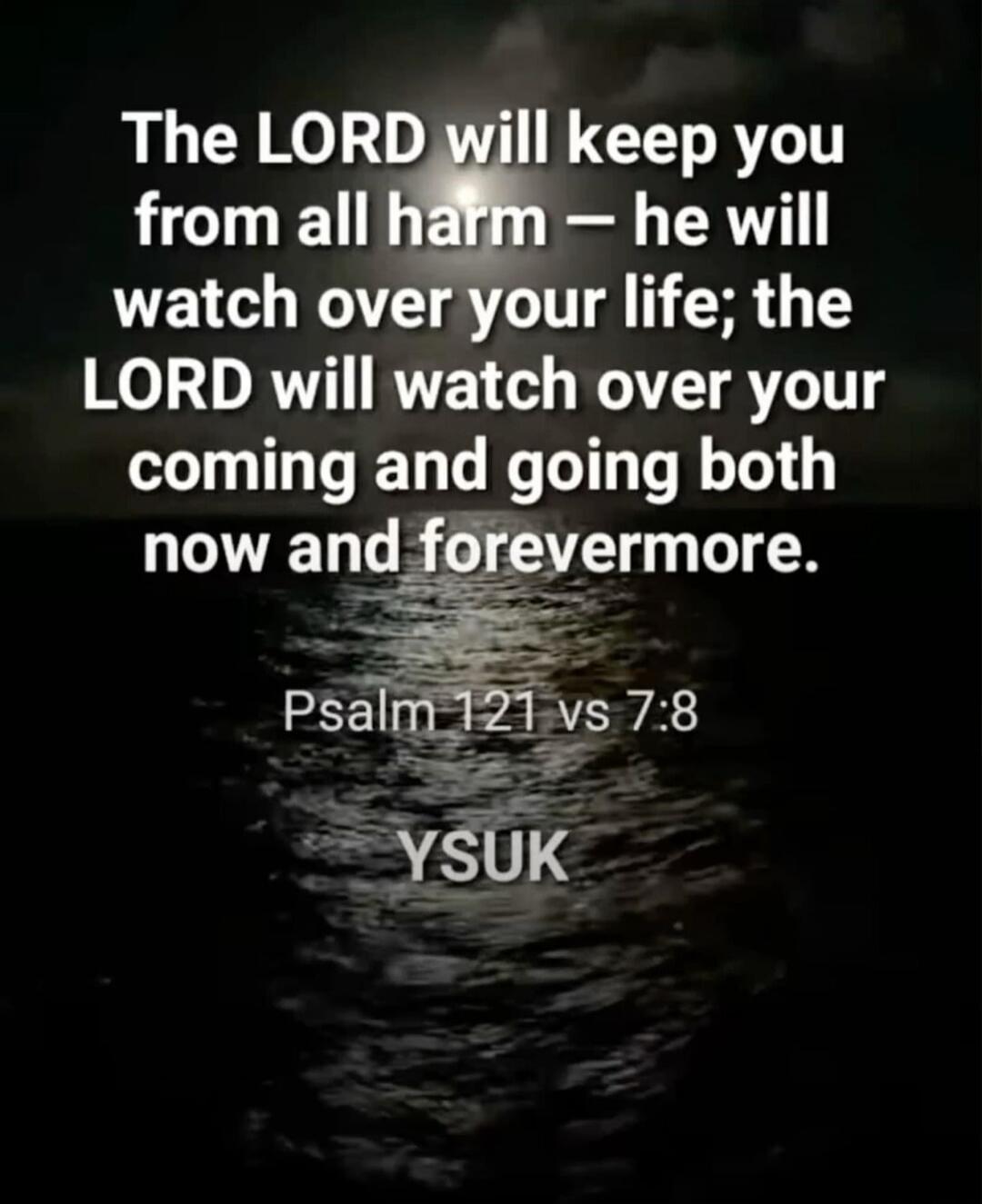 The LORD will keep you from all harm – he will watch over your life; the LORD will watch over your coming and going both now and forevermore. Psalm 121 vs 7:8 YSUK