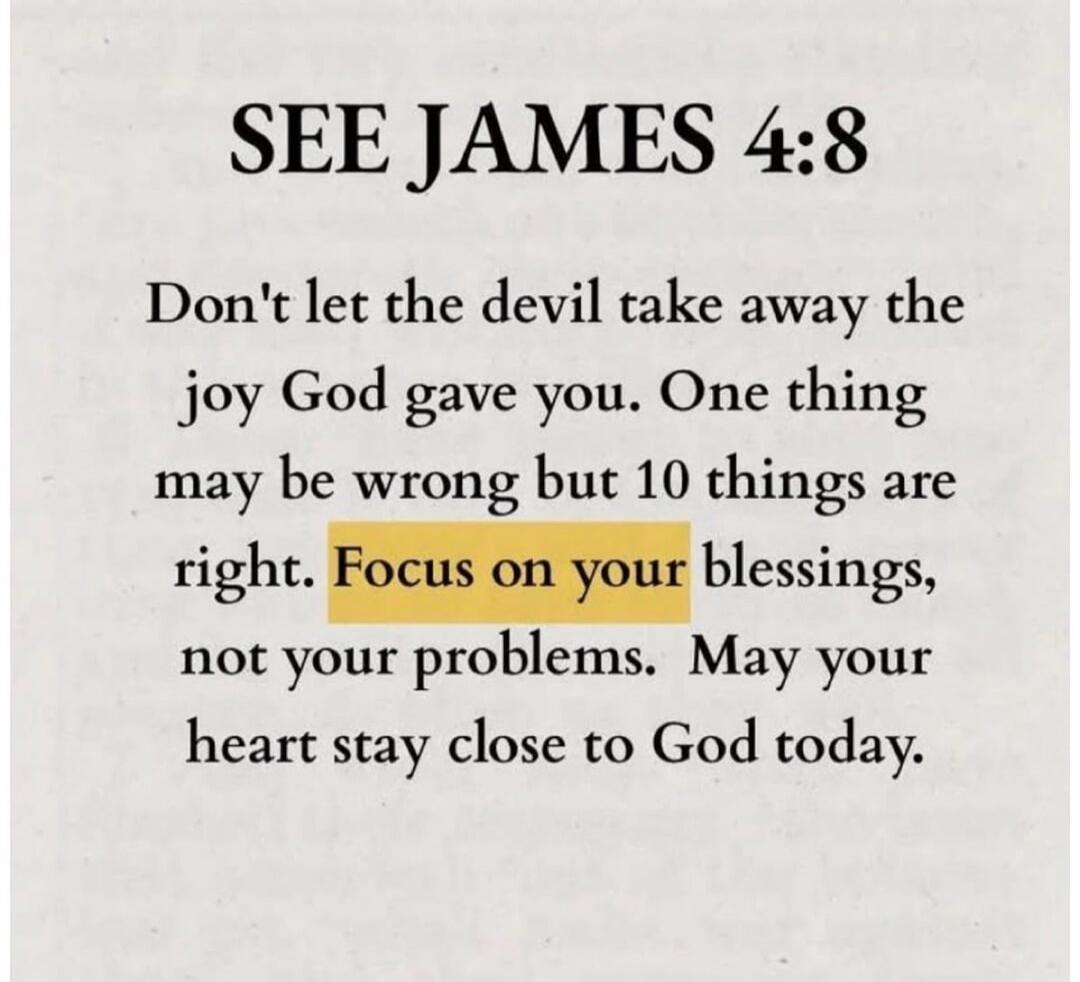 SEE JAMES 4:8 Don't let the devil take away the joy God gave you. One thing may be wrong but 10 things are right. Focus on your blessings, not your problems. May your heart stay close to God today.