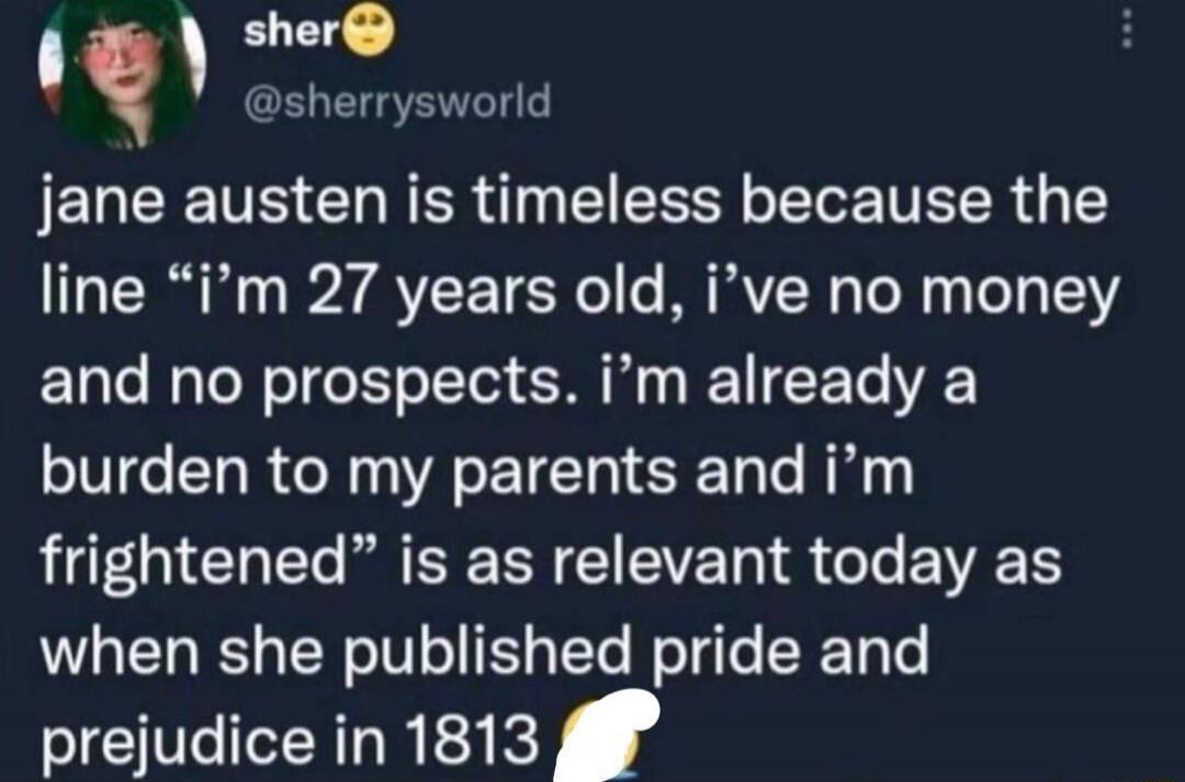 Jane Austen is timeless because the line “I’m 27 years old, I’ve no money and no prospects. I’m already a burden to my parents and I’m frightened” is as relevant today as when she published Pride and Prejudice in 1813.