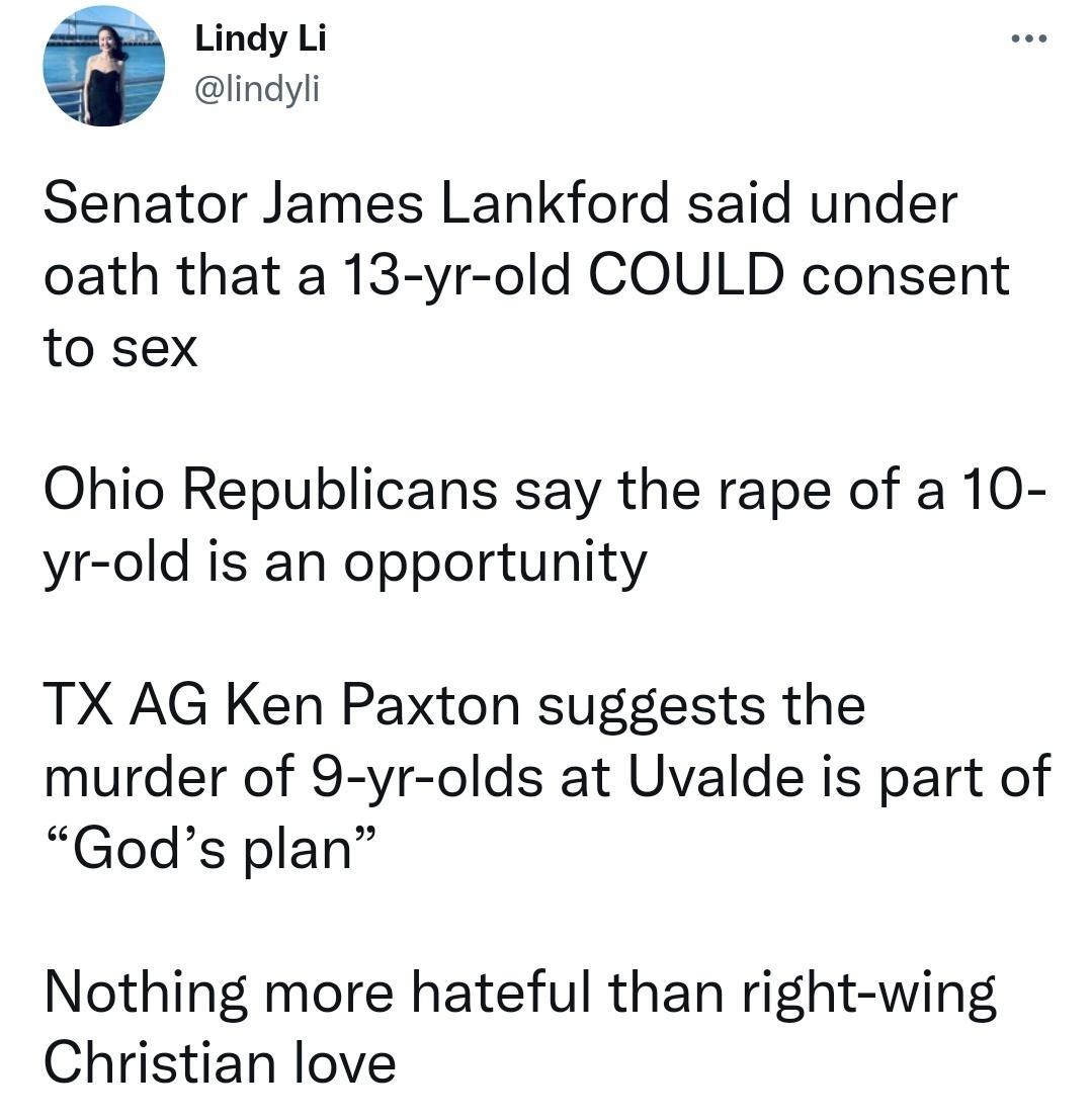 Lindy Li lindyli Senator James Lankford said under oath that a 13 yr old COULD consent to sex Ohio Republicans say the rape of a 10 yr old is an opportunity TX AG Ken Paxton suggests the murder of 9 yr olds at Uvalde is part of Gods plan Nothing more hateful than right wing Christian love