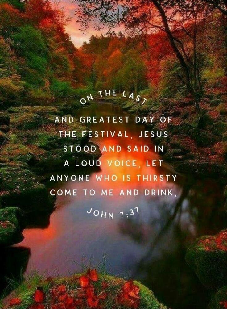 ON THE LAST AND GREATEST DAY OF THE FESTIVAL, JESUS STOOD AND SAID IN A LOUD VOICE, LET ANYONE WHO IS THIRSTY COME TO ME AND DRINK. JOHN 7:37